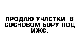 ПРОДАЮ УЧАСТКИ  В СОСНОВОМ БОРУ ПОД ИЖС.